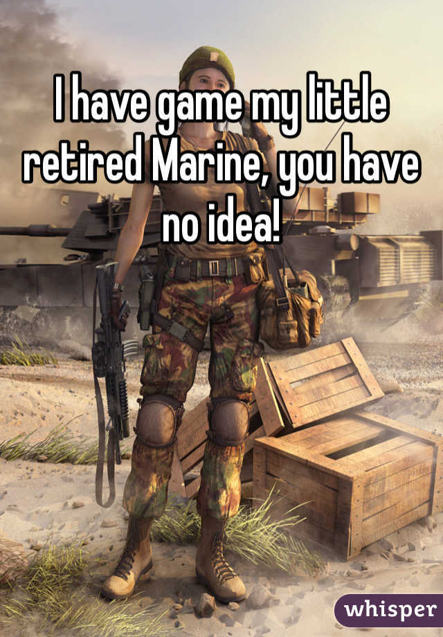 I have game my little retired Marine, you have no idea!
