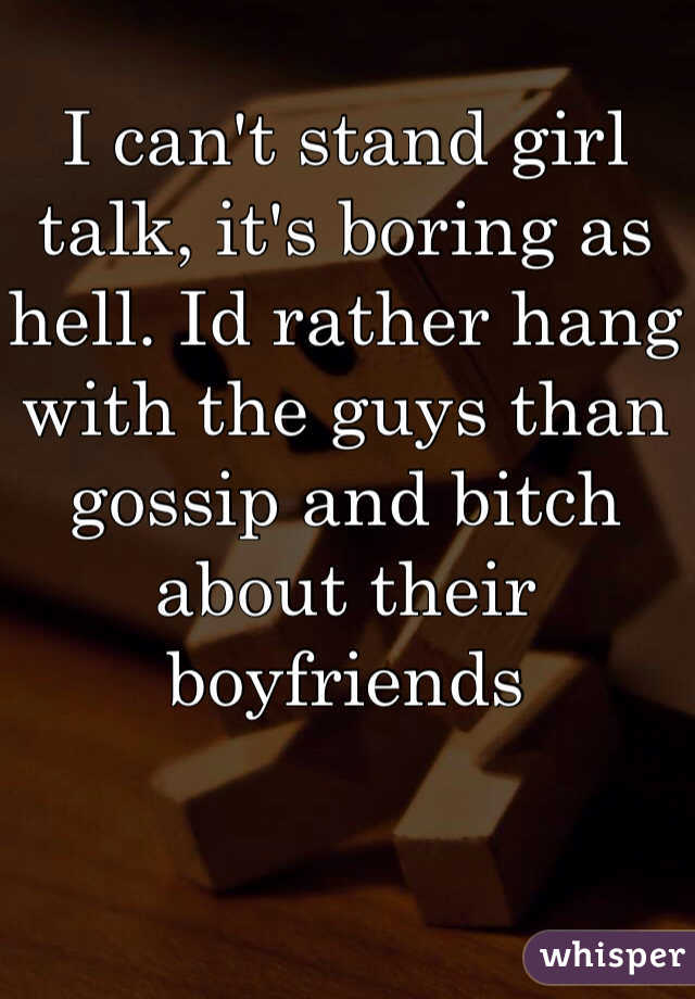 I can't stand girl talk, it's boring as hell. Id rather hang with the guys than gossip and bitch about their boyfriends