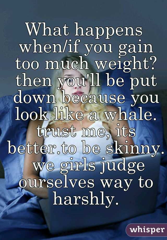 What happens when/if you gain too much weight? then you'll be put down because you look like a whale. trust me, its better.to be skinny.  we girls judge ourselves way to harshly.