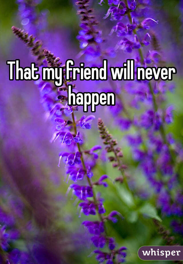 That my friend will never happen