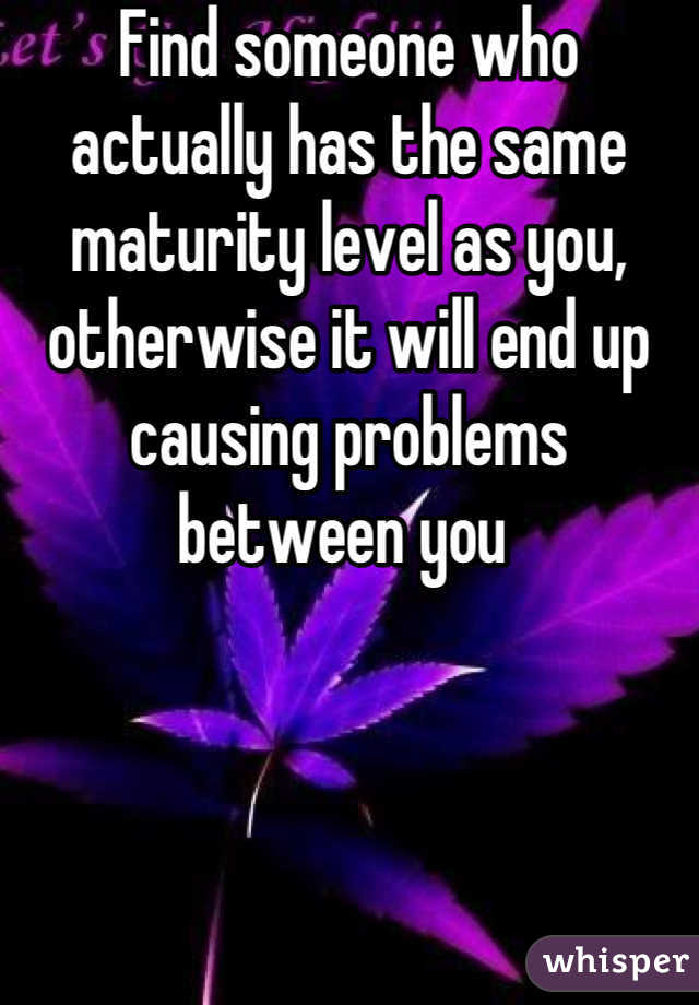 Find someone who actually has the same maturity level as you, otherwise it will end up causing problems between you 