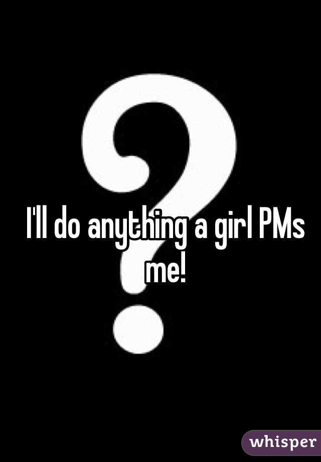 I'll do anything a girl PMs me!