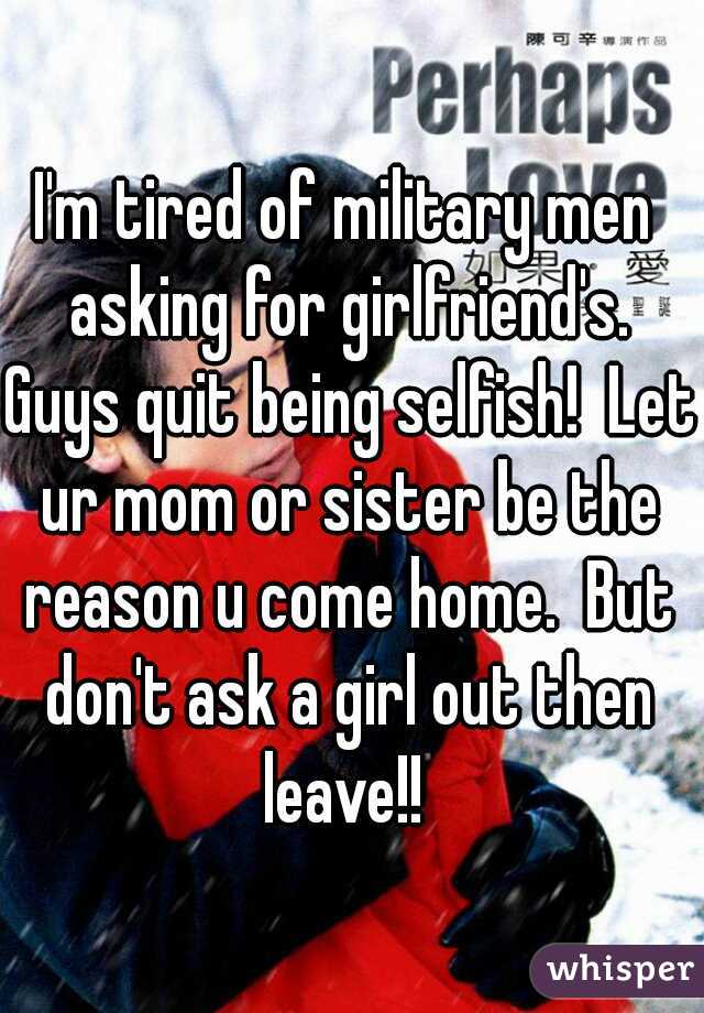 I'm tired of military men asking for girlfriend's. Guys quit being selfish!  Let ur mom or sister be the reason u come home.  But don't ask a girl out then leave!! 