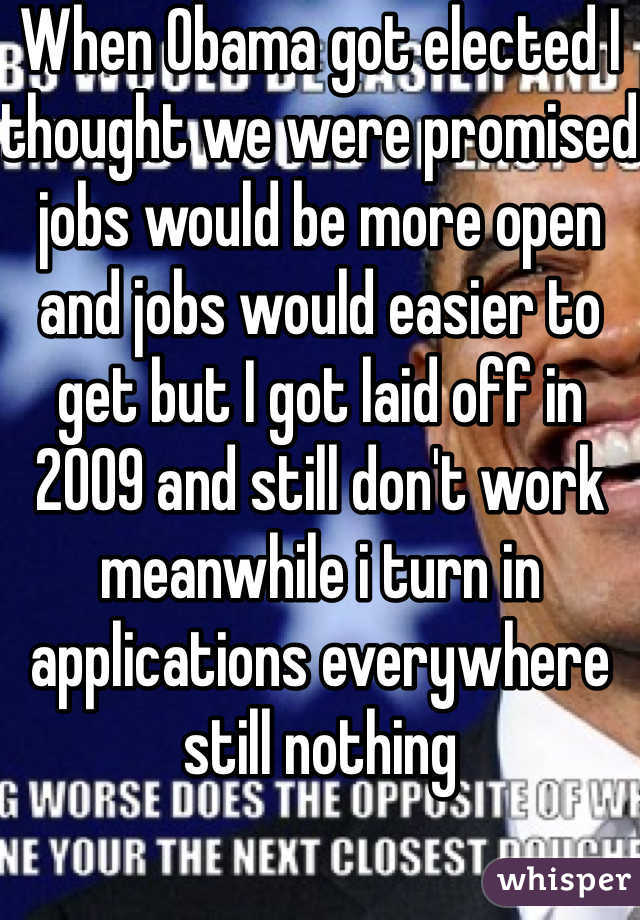 When Obama got elected I thought we were promised jobs would be more open and jobs would easier to get but I got laid off in 2009 and still don't work meanwhile i turn in applications everywhere  still nothing 
