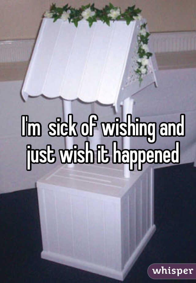 I'm  sick of wishing and just wish it happened 