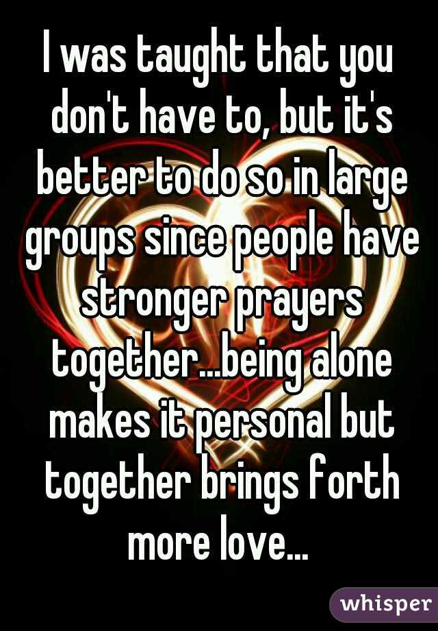 I was taught that you don't have to, but it's better to do so in large groups since people have stronger prayers together...being alone makes it personal but together brings forth more love... 