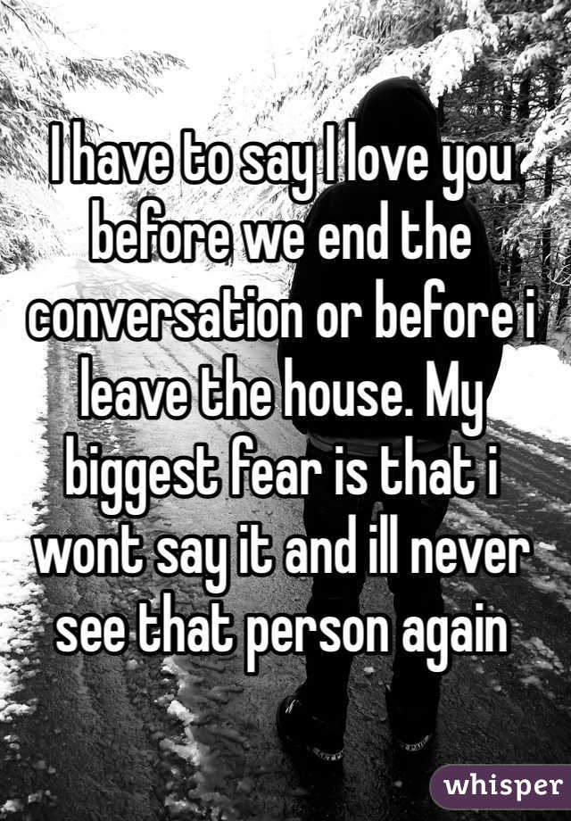 I have to say I love you before we end the conversation or before i leave the house. My biggest fear is that i wont say it and ill never see that person again