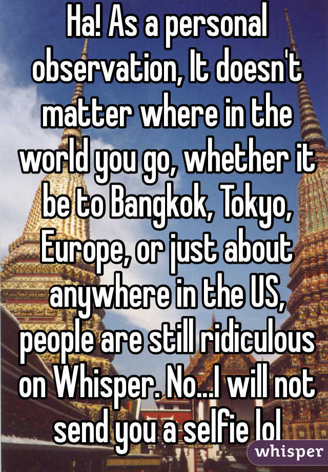 Ha! As a personal observation, It doesn't matter where in the world you go, whether it be to Bangkok, Tokyo, Europe, or just about anywhere in the US,  people are still ridiculous on Whisper. No...I will not send you a selfie lol