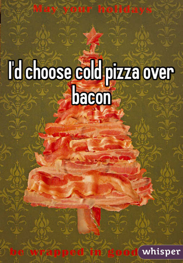 I'd choose cold pizza over bacon 