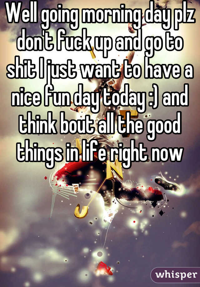 Well going morning day plz don't fuck up and go to shit I just want to have a nice fun day today :) and think bout all the good things in life right now