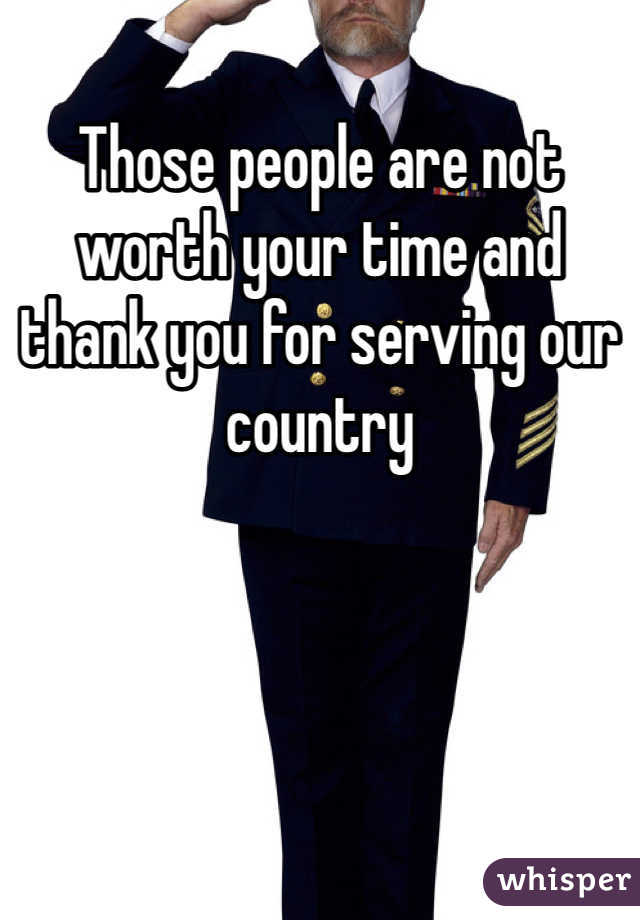 Those people are not worth your time and thank you for serving our country 