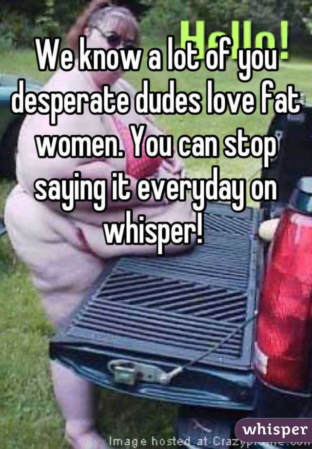 We know a lot of you desperate dudes love fat women. You can stop saying it everyday on whisper! 