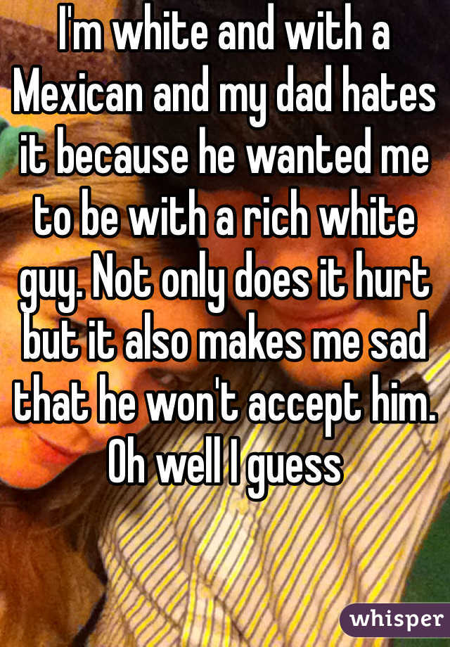 I'm white and with a Mexican and my dad hates it because he wanted me to be with a rich white guy. Not only does it hurt but it also makes me sad that he won't accept him. Oh well I guess