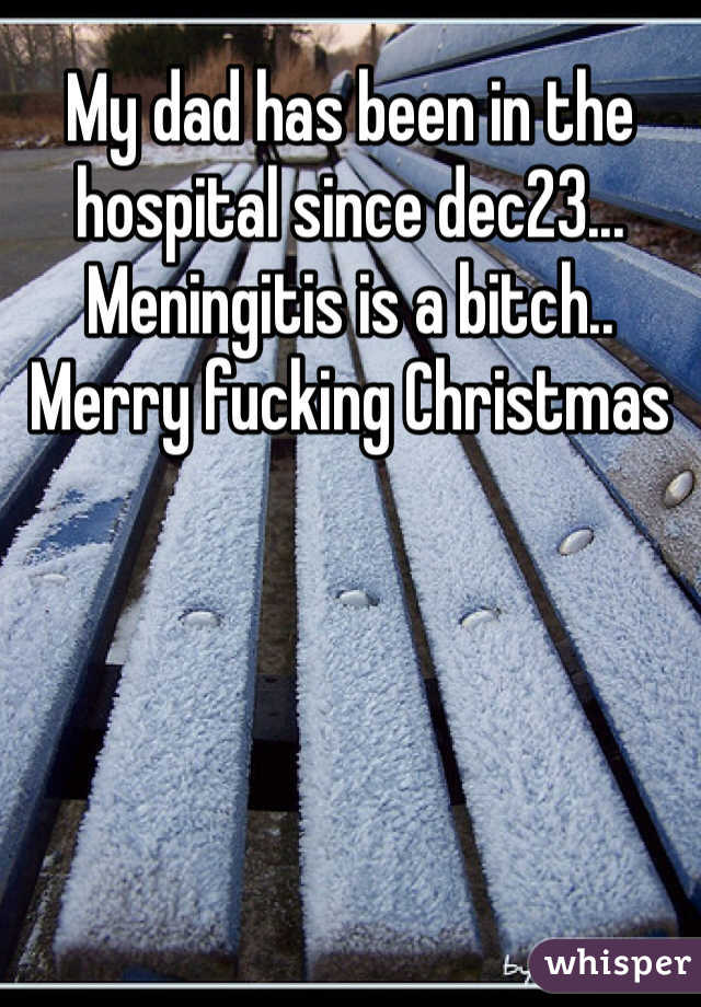 My dad has been in the hospital since dec23... Meningitis is a bitch.. 
Merry fucking Christmas 