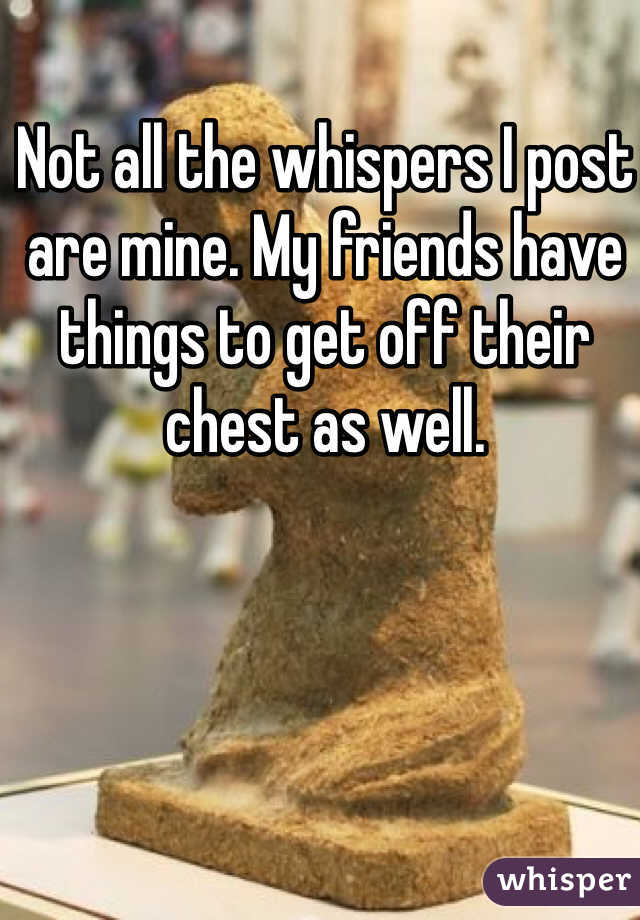 Not all the whispers I post are mine. My friends have things to get off their chest as well. 