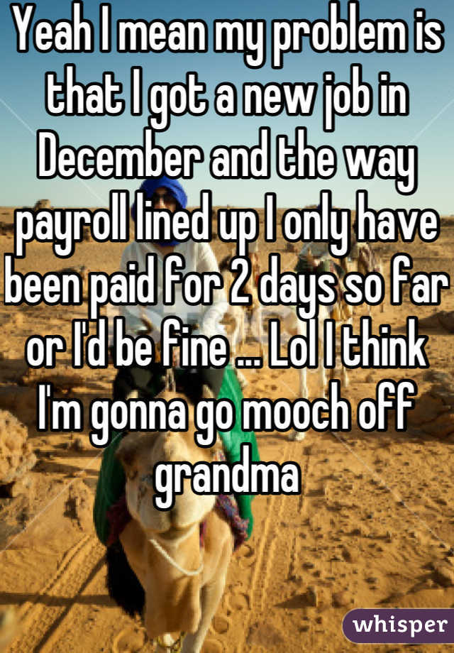 Yeah I mean my problem is that I got a new job in December and the way payroll lined up I only have been paid for 2 days so far or I'd be fine ... Lol I think I'm gonna go mooch off grandma