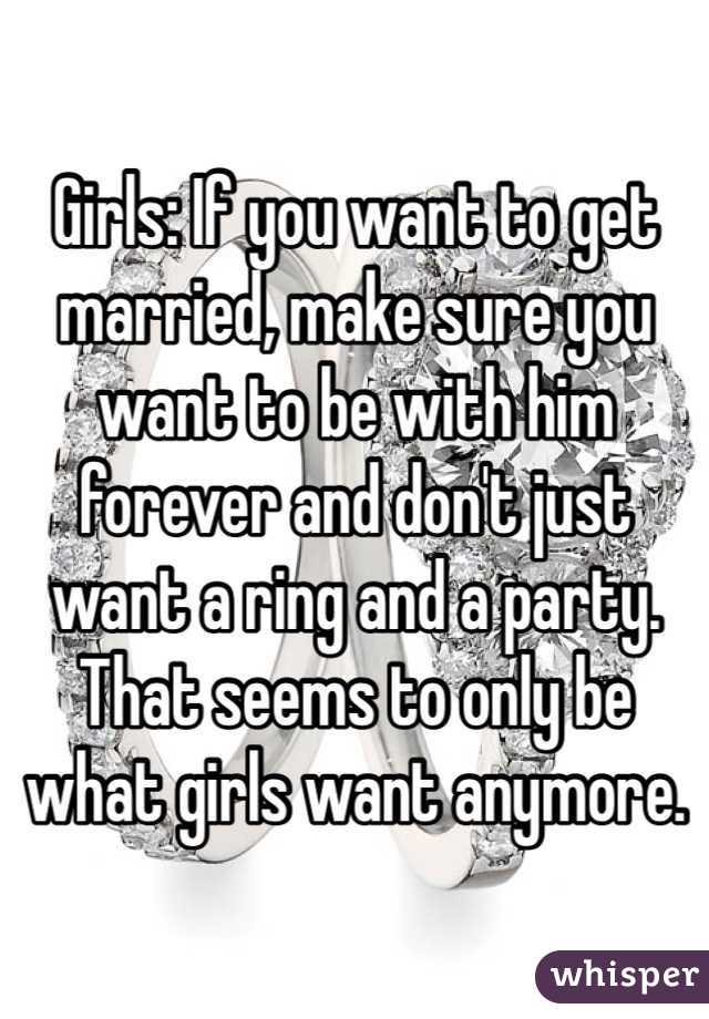 Girls: If you want to get married, make sure you want to be with him forever and don't just want a ring and a party. That seems to only be what girls want anymore. 