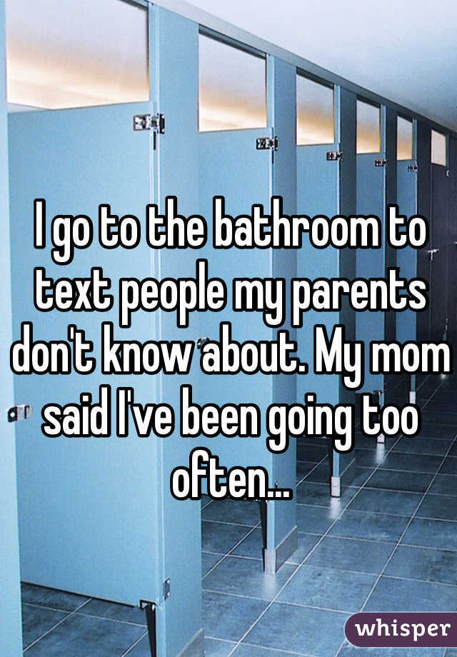 I go to the bathroom to text people my parents don't know about. My mom said I've been going too often...