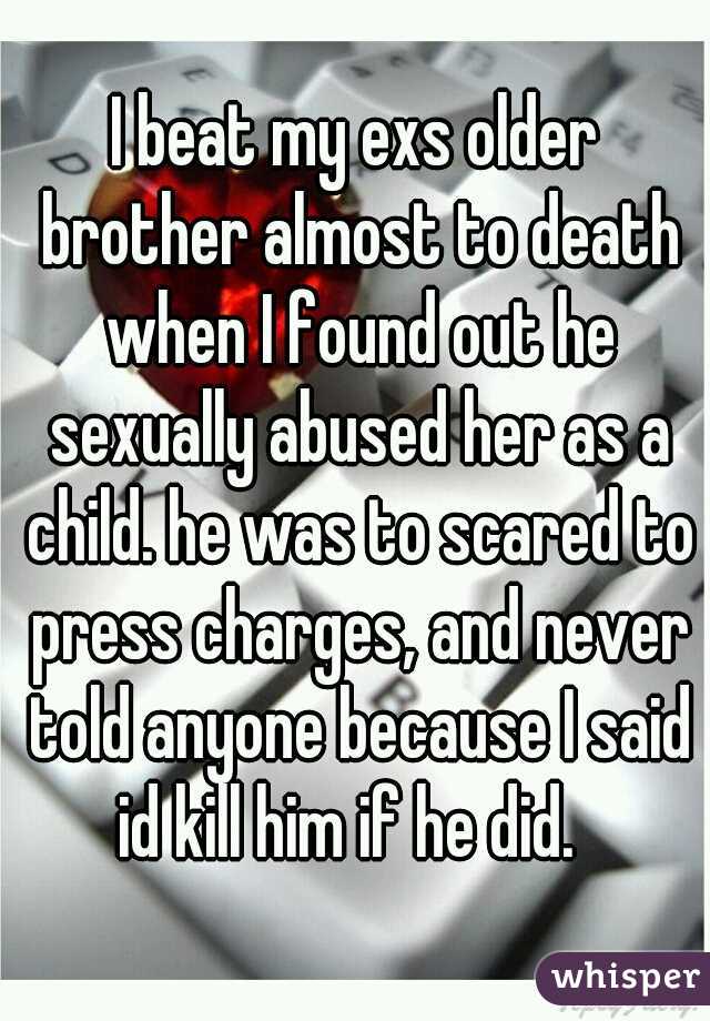 I beat my exs older brother almost to death when I found out he sexually abused her as a child. he was to scared to press charges, and never told anyone because I said id kill him if he did.  