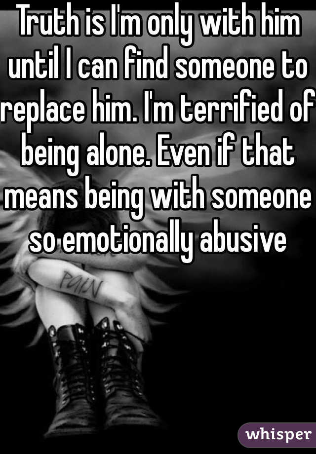 Truth is I'm only with him until I can find someone to replace him. I'm terrified of being alone. Even if that means being with someone so emotionally abusive 