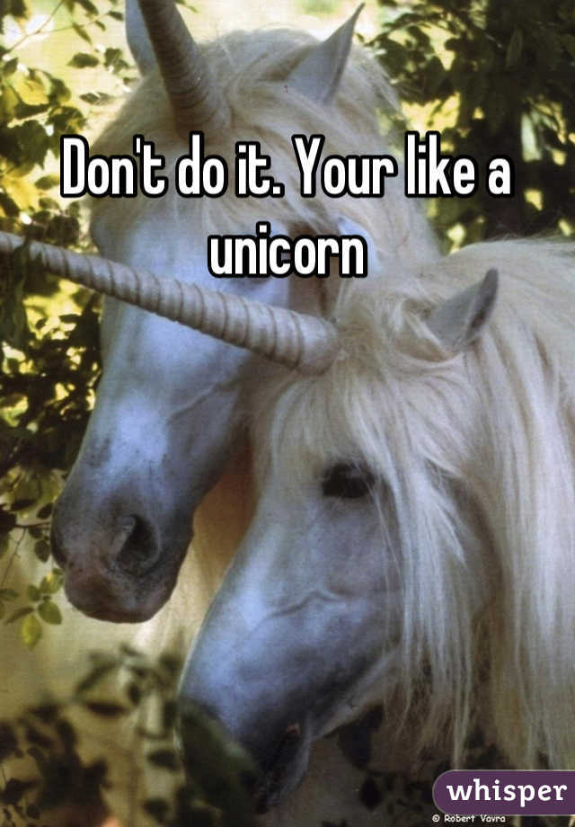 Don't do it. Your like a unicorn