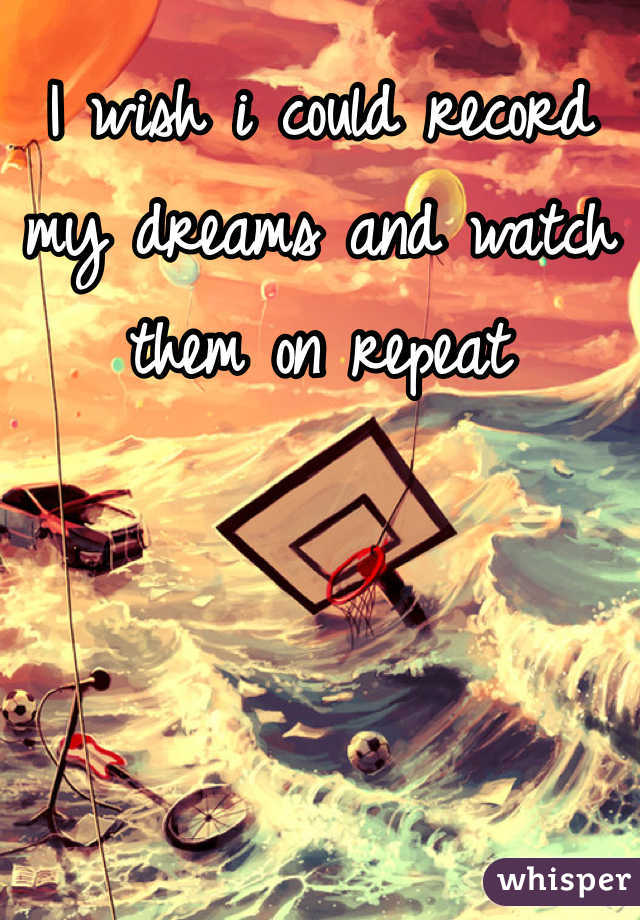 I wish i could record my dreams and watch them on repeat 