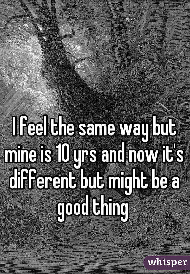I feel the same way but mine is 10 yrs and now it's different but might be a good thing 
