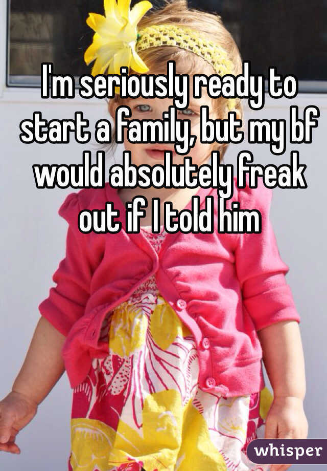 I'm seriously ready to start a family, but my bf would absolutely freak out if I told him