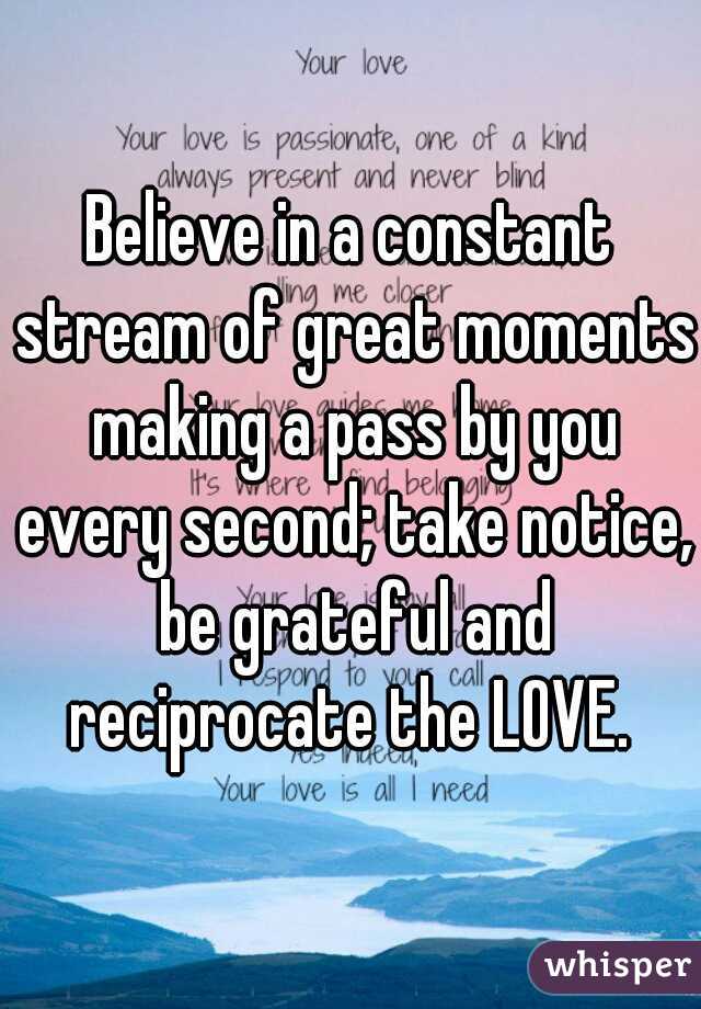 Believe in a constant stream of great moments making a pass by you every second; take notice, be grateful and reciprocate the LOVE. 