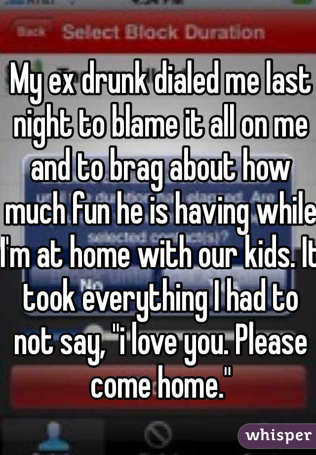 My ex drunk dialed me last night to blame it all on me and to brag about how much fun he is having while I'm at home with our kids. It took everything I had to not say, "i love you. Please come home." 