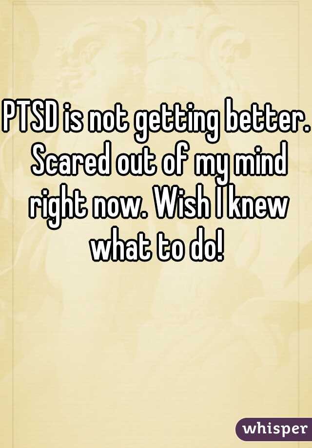 PTSD is not getting better. Scared out of my mind right now. Wish I knew what to do! 