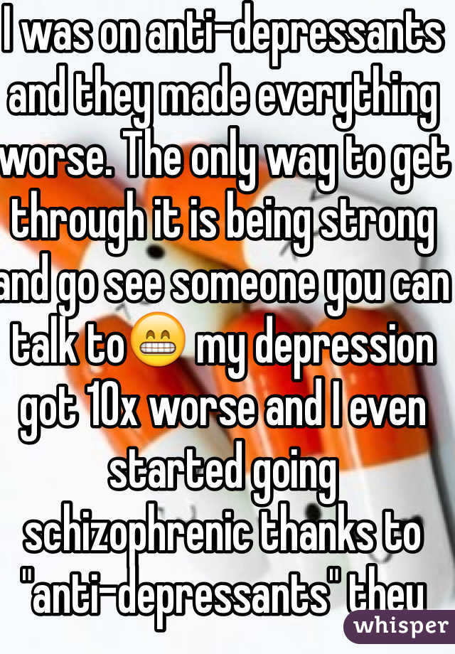 I was on anti-depressants and they made everything worse. The only way to get through it is being strong and go see someone you can talk to😁 my depression got 10x worse and I even started going schizophrenic thanks to "anti-depressants" they just screw with your mind :$ I hope everything gets better though! (: stay strong !! 