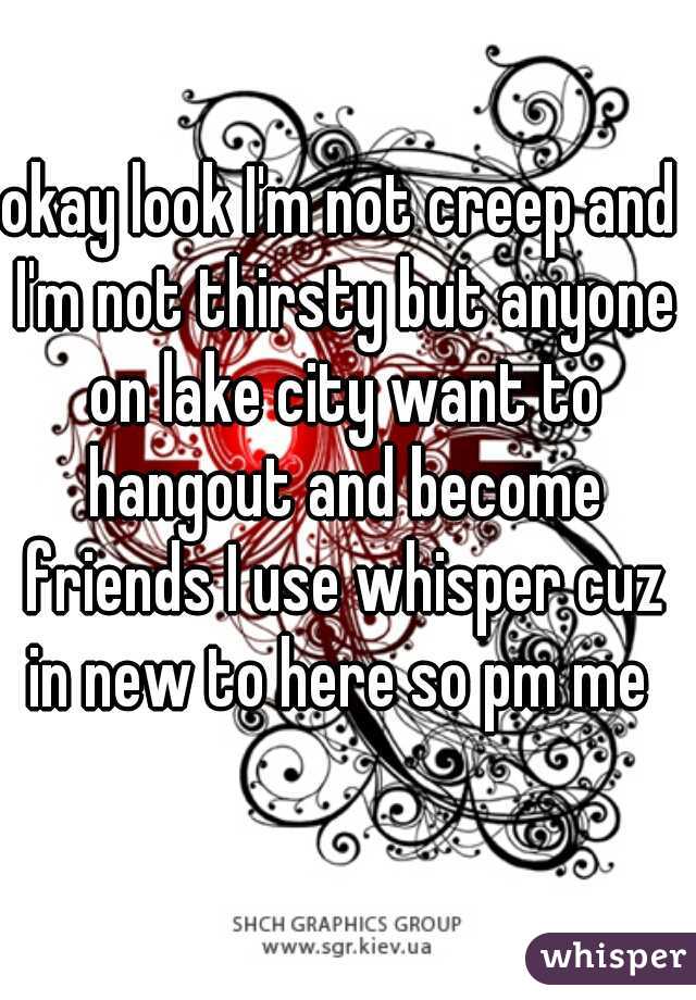 okay look I'm not creep and I'm not thirsty but anyone on lake city want to hangout and become friends I use whisper cuz in new to here so pm me 