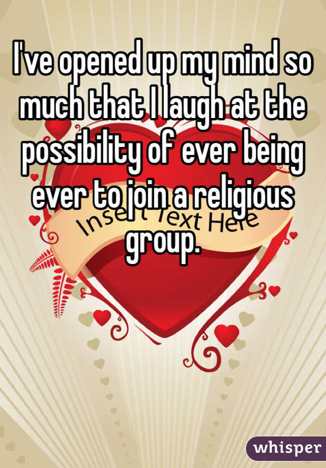 I've opened up my mind so much that I laugh at the possibility of ever being ever to join a religious group. 