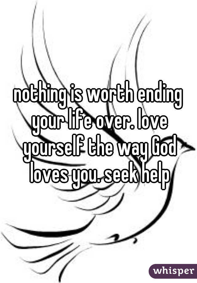 nothing is worth ending your life over. love yourself the way God loves you. seek help