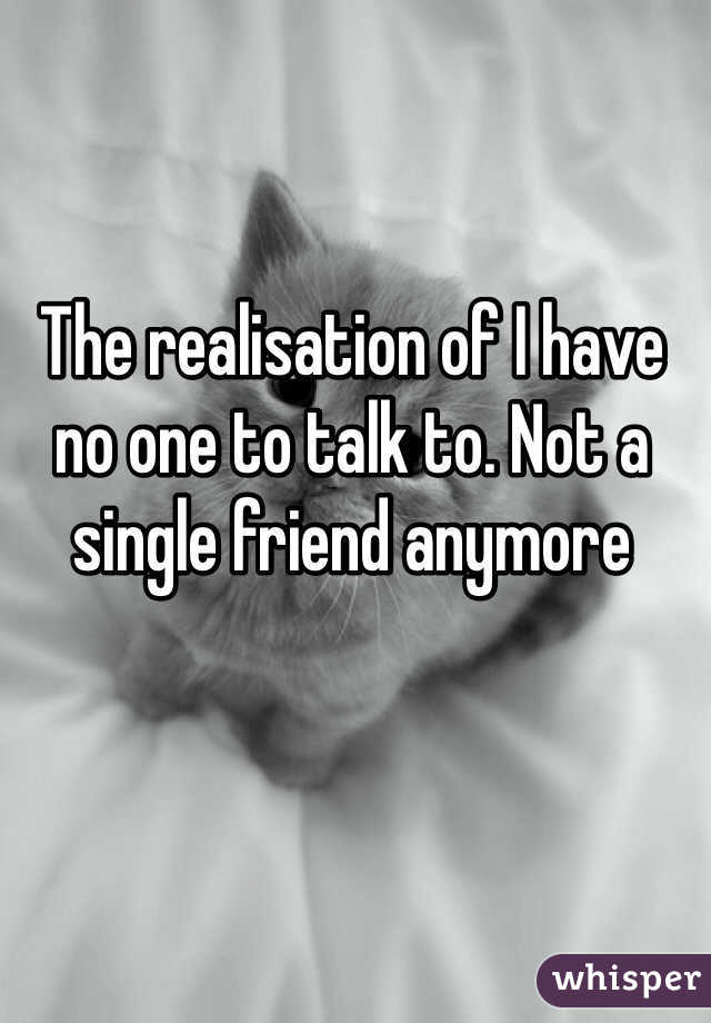 The realisation of I have no one to talk to. Not a single friend anymore 
