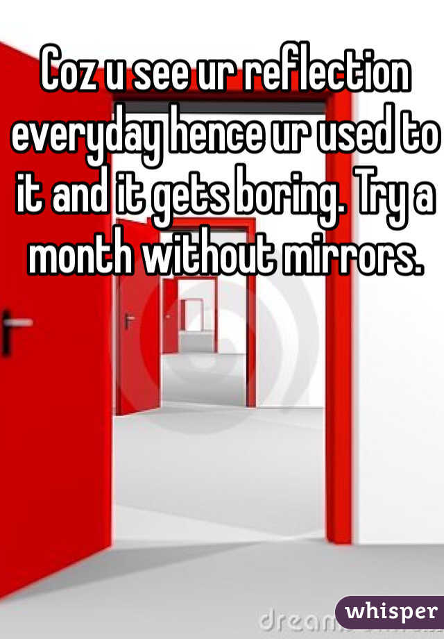 Coz u see ur reflection everyday hence ur used to it and it gets boring. Try a month without mirrors.