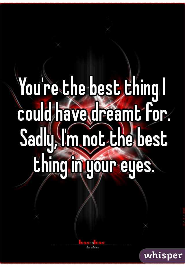 You're the best thing I could have dreamt for. Sadly, I'm not the best thing in your eyes.