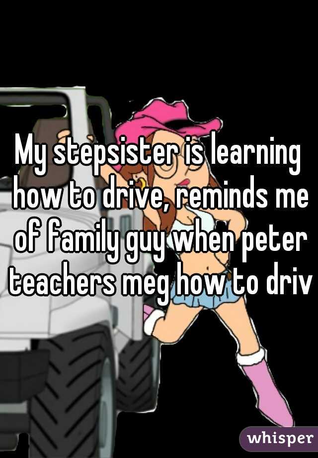 My stepsister is learning how to drive, reminds me of family guy when peter teachers meg how to drive