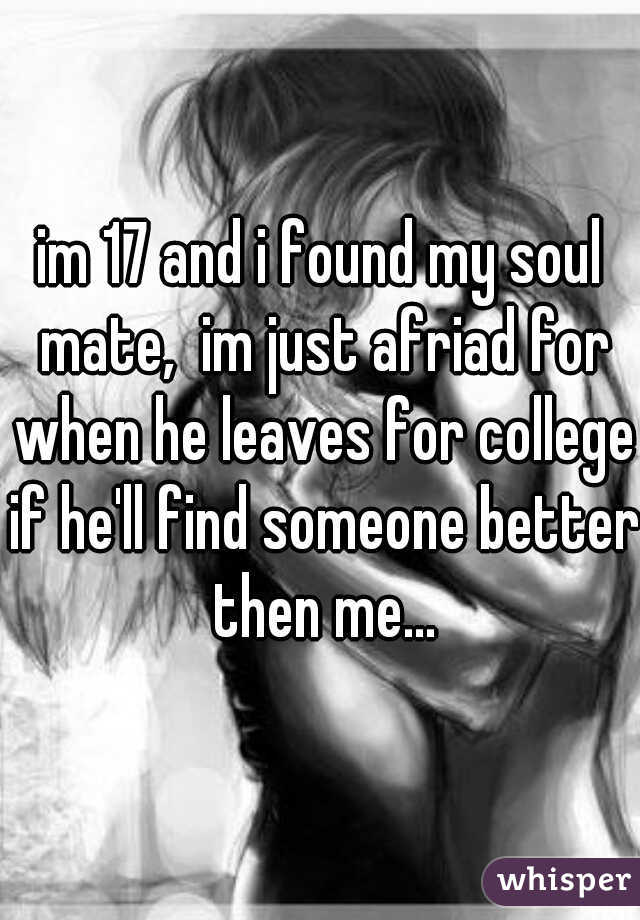 im 17 and i found my soul mate,  im just afriad for when he leaves for college if he'll find someone better then me...