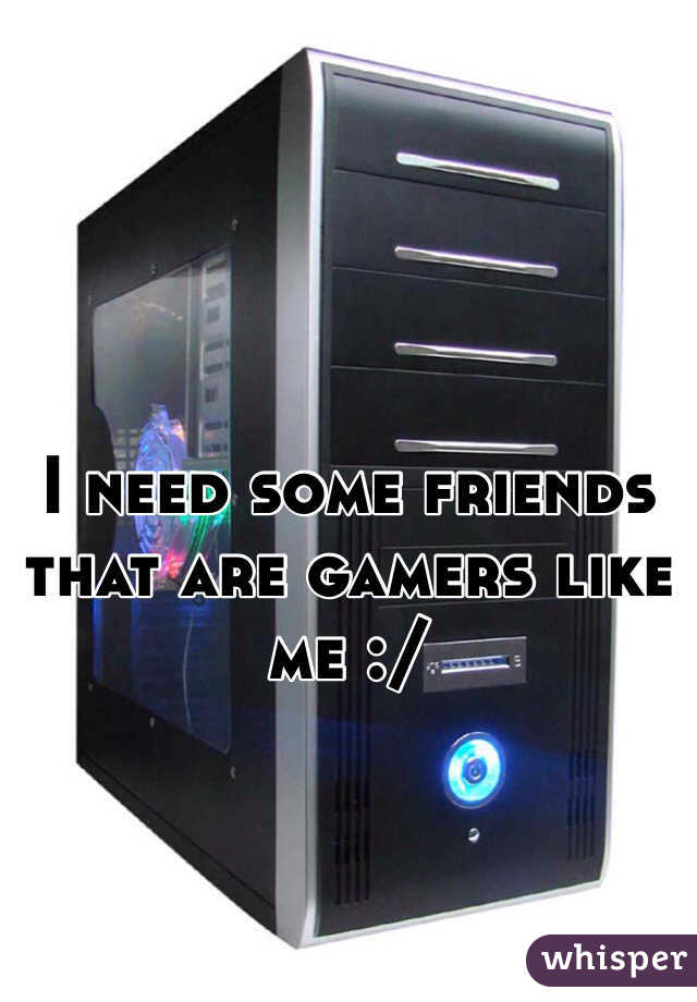 I need some friends that are gamers like me :/