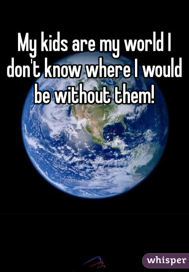 My kids are my world I don't know where I would be without them!