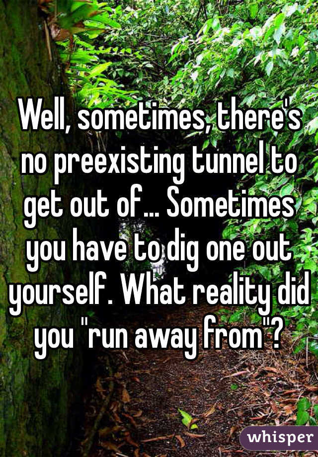 Well, sometimes, there's no preexisting tunnel to get out of... Sometimes you have to dig one out yourself. What reality did you "run away from"?