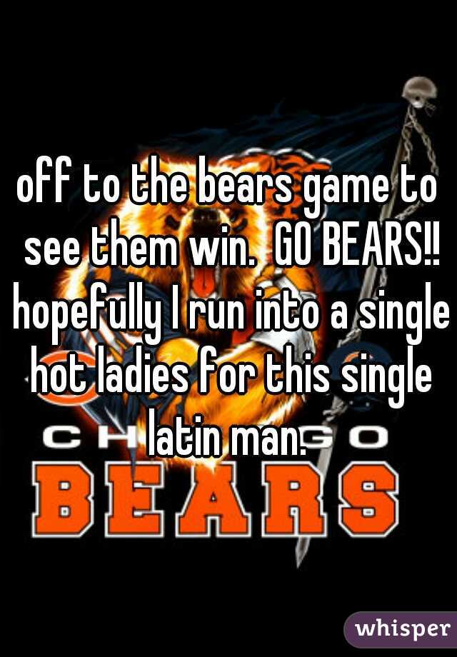 off to the bears game to see them win.  GO BEARS!! hopefully I run into a single hot ladies for this single latin man. 