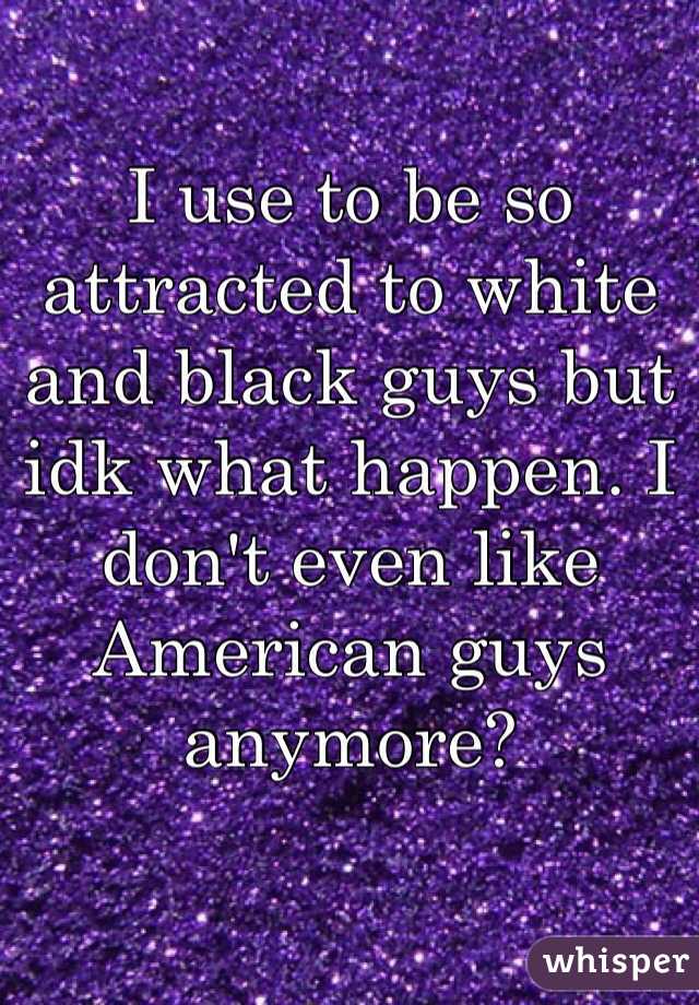 I use to be so attracted to white and black guys but idk what happen. I don't even like American guys anymore? 