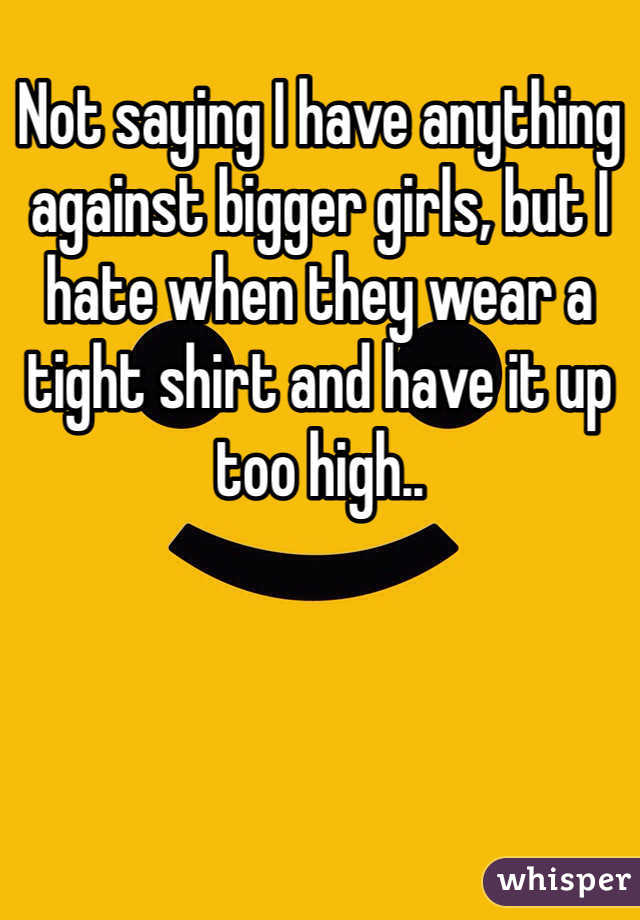 Not saying I have anything against bigger girls, but I hate when they wear a tight shirt and have it up too high..