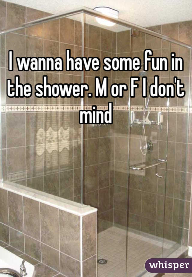I wanna have some fun in the shower. M or F I don't mind