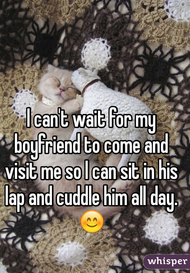 I can't wait for my boyfriend to come and visit me so I can sit in his lap and cuddle him all day. 😊