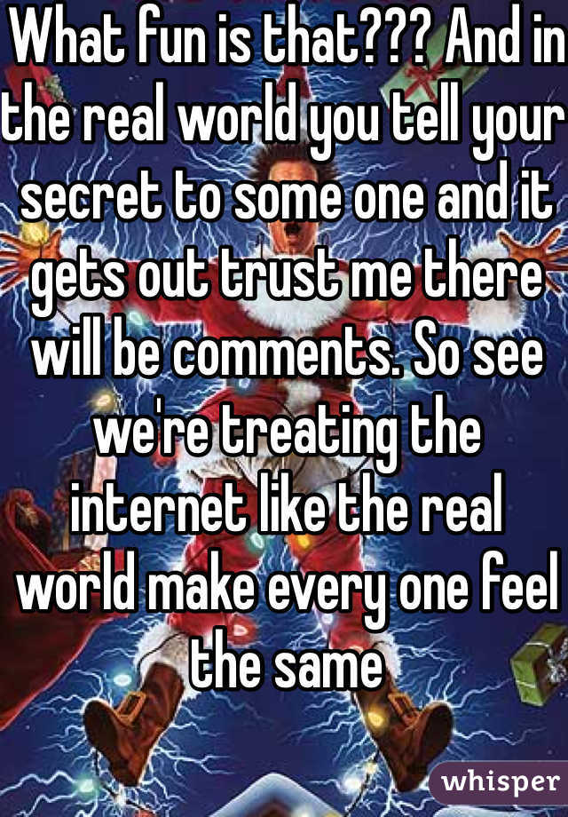 What fun is that??? And in the real world you tell your secret to some one and it gets out trust me there will be comments. So see we're treating the internet like the real  world make every one feel the same 