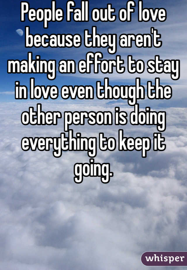 People fall out of love because they aren't making an effort to stay in love even though the other person is doing everything to keep it going. 